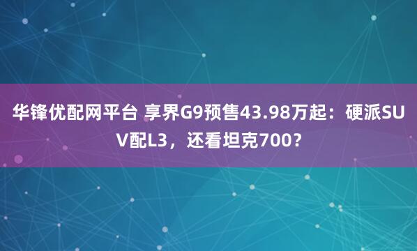 华锋优配网平台 享界G9预售43.98万起：硬派SUV配L3，还看坦克700？